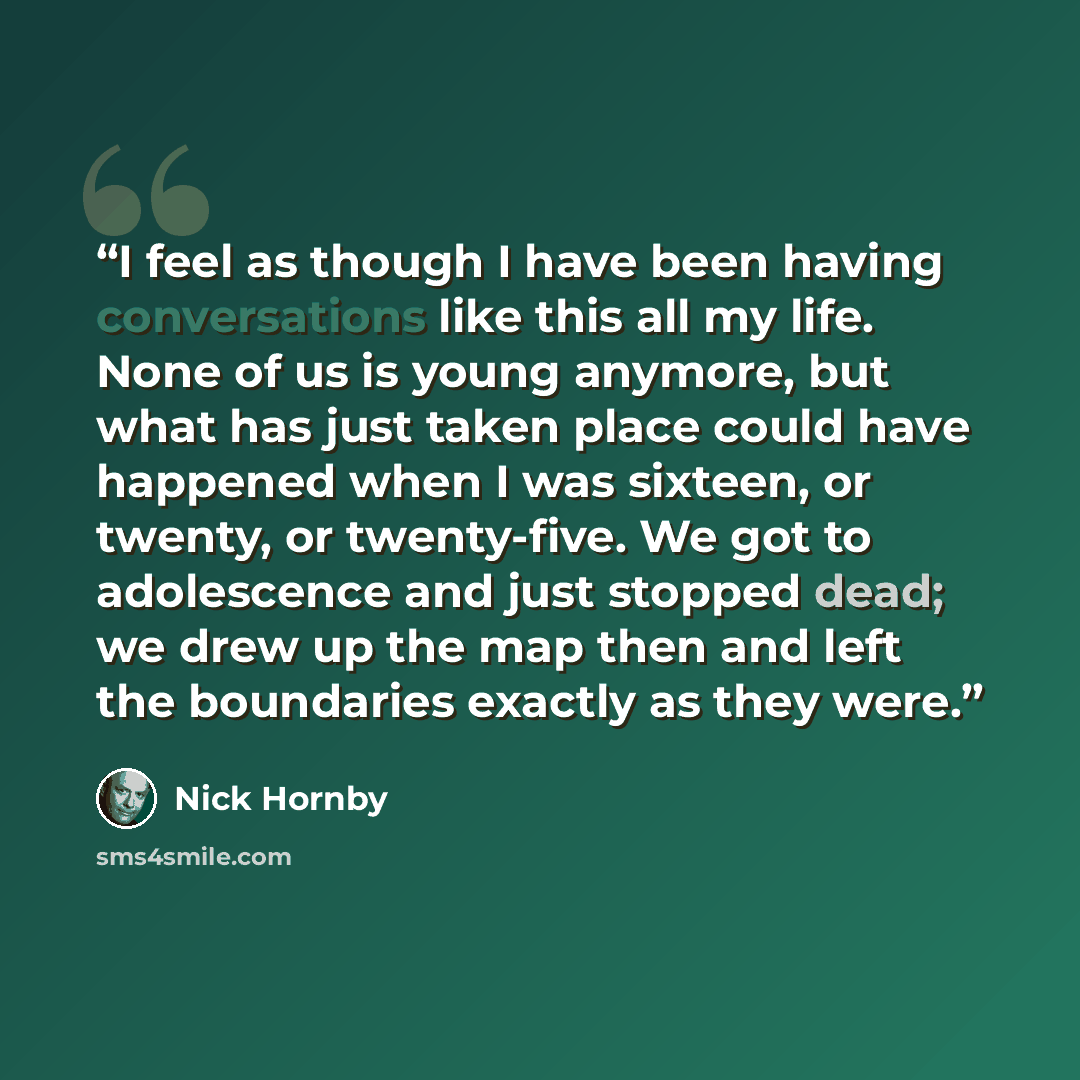 “I feel as though I have been having conversations like this all my life. None of us is young anymore, but what has just taken place could have happened when I was sixteen, or twenty, or twenty-five. We got to adolescence and just stopped dead; we drew up the map then and left the boundaries…” quote by Nick Hornby