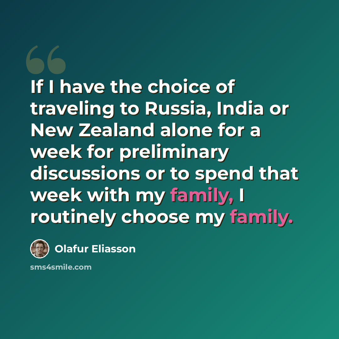 “If I have the choice of traveling to Russia, India or New Zealand alone for a week for preliminary discussions or to spend that week with my family, I routinely choose my family.” quote by Olafur Eliasson
