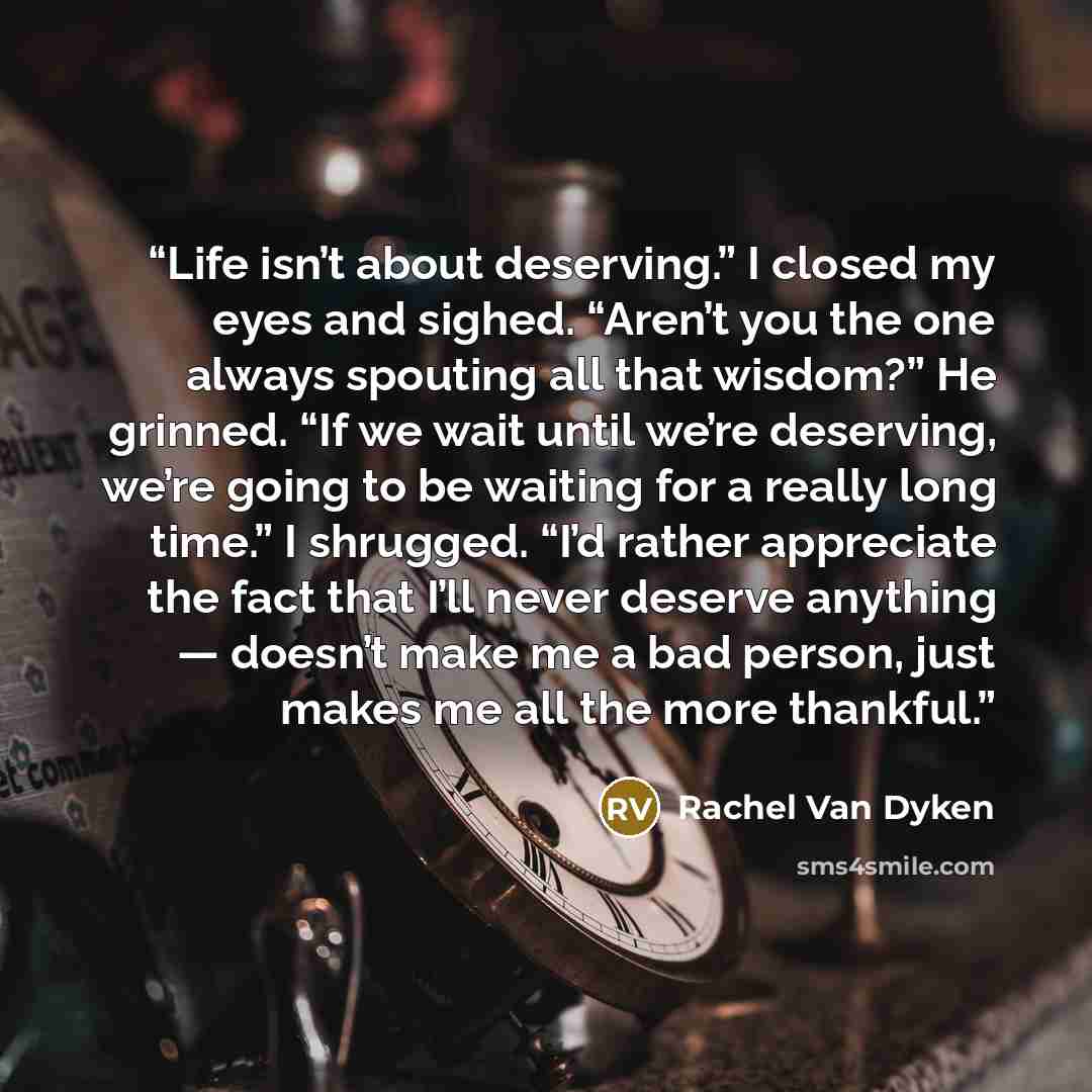 “Life isn’t about deserving.” I closed my eyes and sighed. “Aren’t you the one always spouting all that wisdom?” He grinned. “If we wait until we’re deserving, we’re going to be waiting for a really long time.” I shrugged. “I’d rather appreciate the fact that I’ll never deserve anything — doesn’t…” quote by Rachel Van Dyken