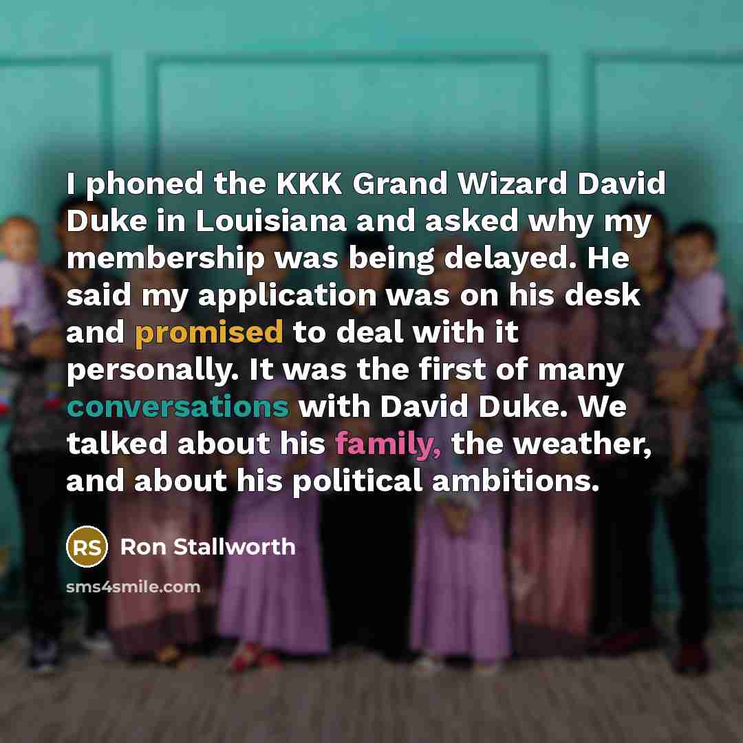 “I phoned the KKK Grand Wizard David Duke in Louisiana and asked why my membership was being delayed. He said my application was on his desk and promised to deal with it personally. It was the first of many conversations with David Duke. We talked about his family, the weather, and about his…” quote by Ron Stallworth
