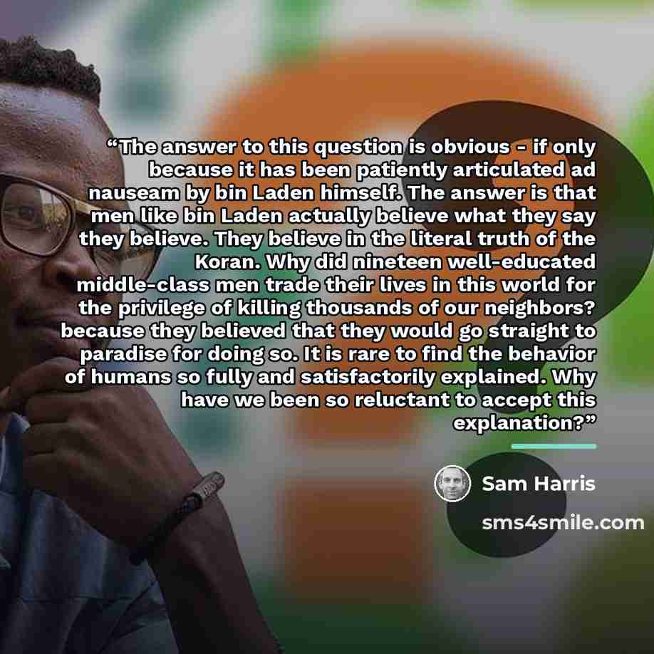 “The answer to this question is obvious - if only because it has been patiently articulated ad nauseam by bin Laden himself. The answer is that men like bin Laden actually believe what they say they believe. They believe in the literal truth of the Koran. Why did nineteen well-educated middle-class…” quote by Sam Harris