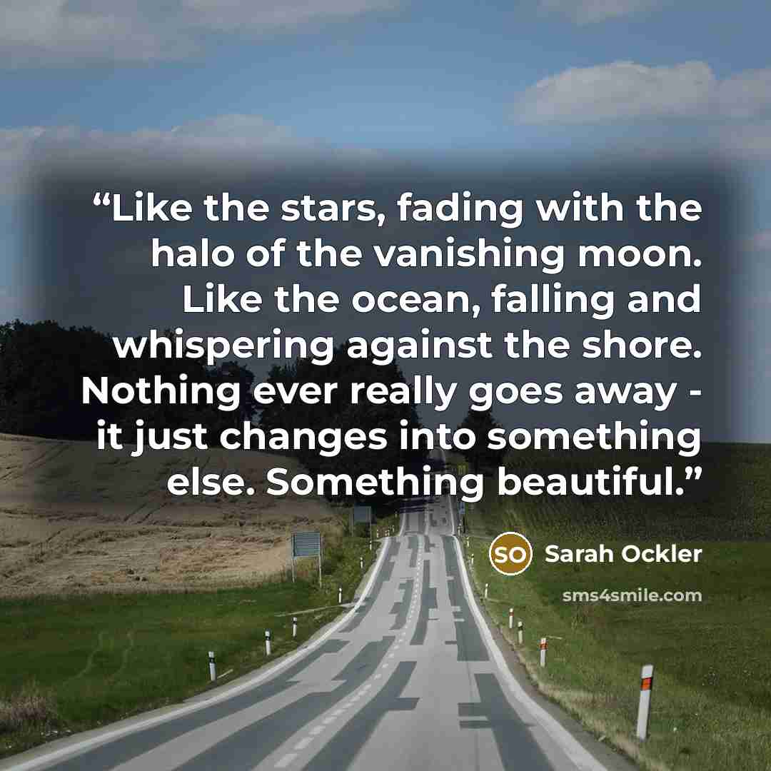 “Like the stars, fading with the halo of the vanishing moon. Like the ocean, falling and whispering against the shore. Nothing ever really goes away - it just changes into something else. Something beautiful.” quote by Sarah Ockler