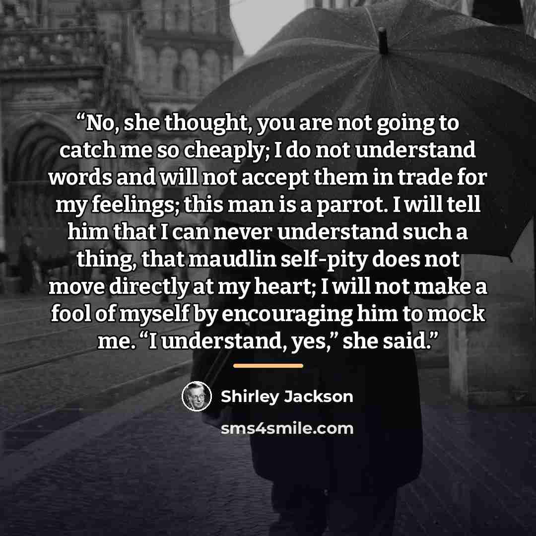 “No, she thought, you are not going to catch me so cheaply; I do not understand words and will not accept them in trade for my feelings; this man is a parrot. I will tell him that I can never understand such a thing, that maudlin self-pity does not move directly at my heart; I will not make a fool…” quote by Shirley Jackson