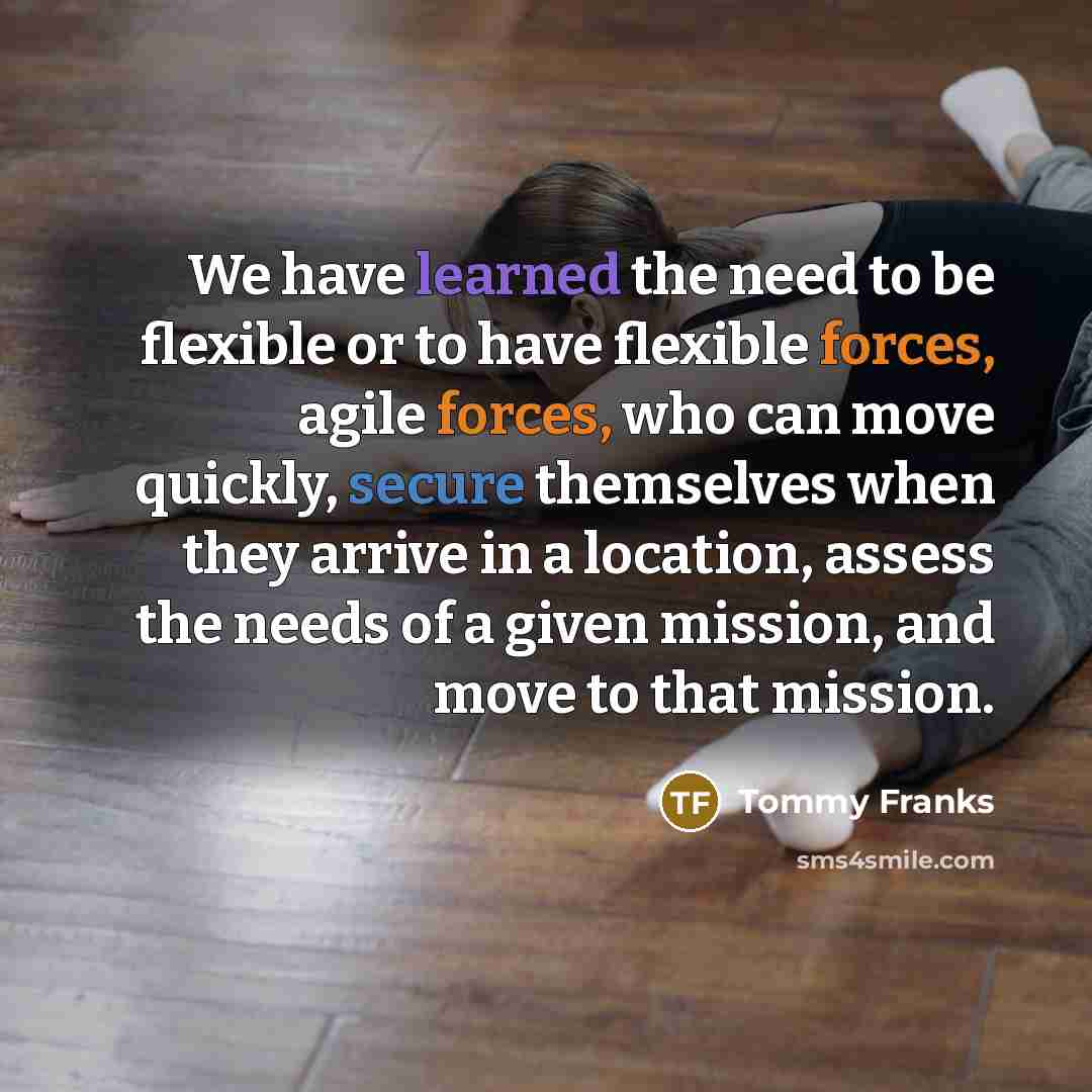 “We have learned the need to be flexible or to have flexible forces, agile forces, who can move quickly, secure themselves when they arrive in a location, assess the needs of a given mission, and move to that mission.” quote by Tommy Franks