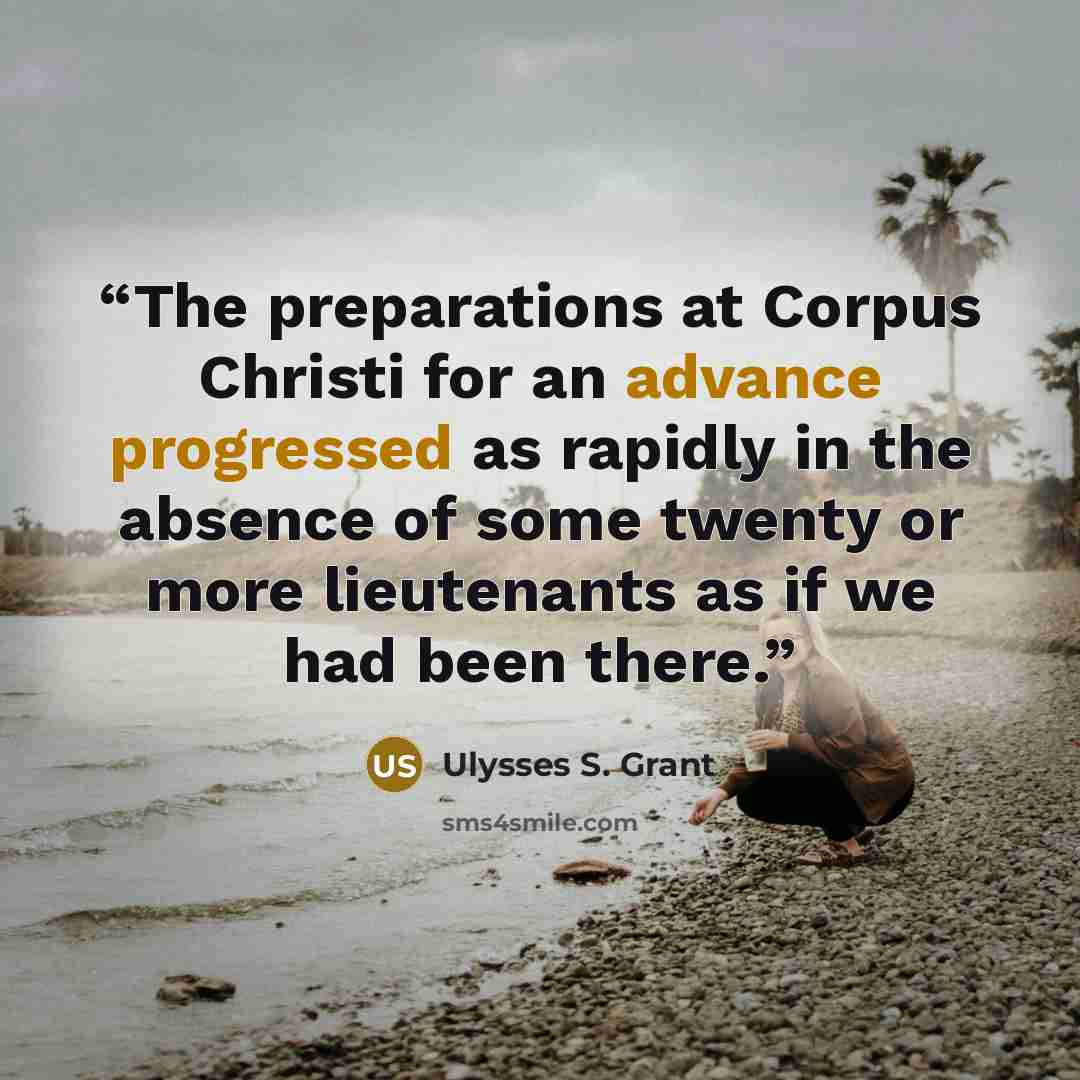 “The preparations at Corpus Christi for an advance progressed as rapidly in the absence of some twenty or more lieutenants as if we had been there.” quote by Ulysses S. Grant