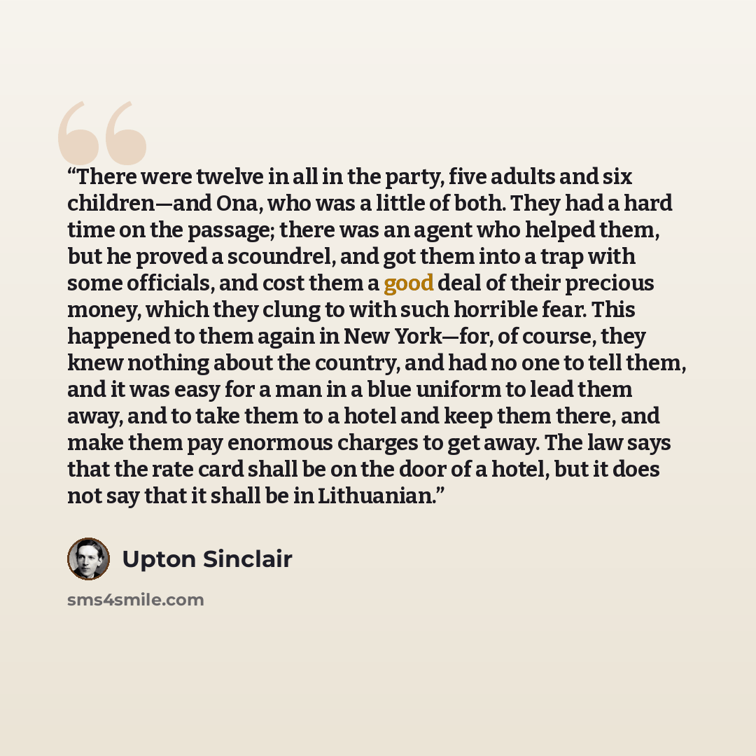 “There were twelve in all in the party, five adults and six children—and Ona, who was a little of both. They had a hard time on the passage; there was an agent who helped them, but he proved a scoundrel, and got them into a trap with some officials, and cost them a good deal of their precious…” quote by Upton Sinclair