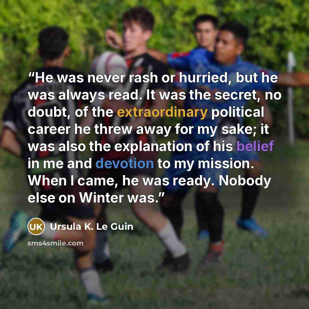 “He was never rash or hurried, but he was always read. It was the secret, no doubt, of the extraordinary political career he threw away for my sake; it was also the explanation of his belief in me and devotion to my mission. When I came, he was ready. Nobody else on Winter was.” quote by Ursula K. Le Guin