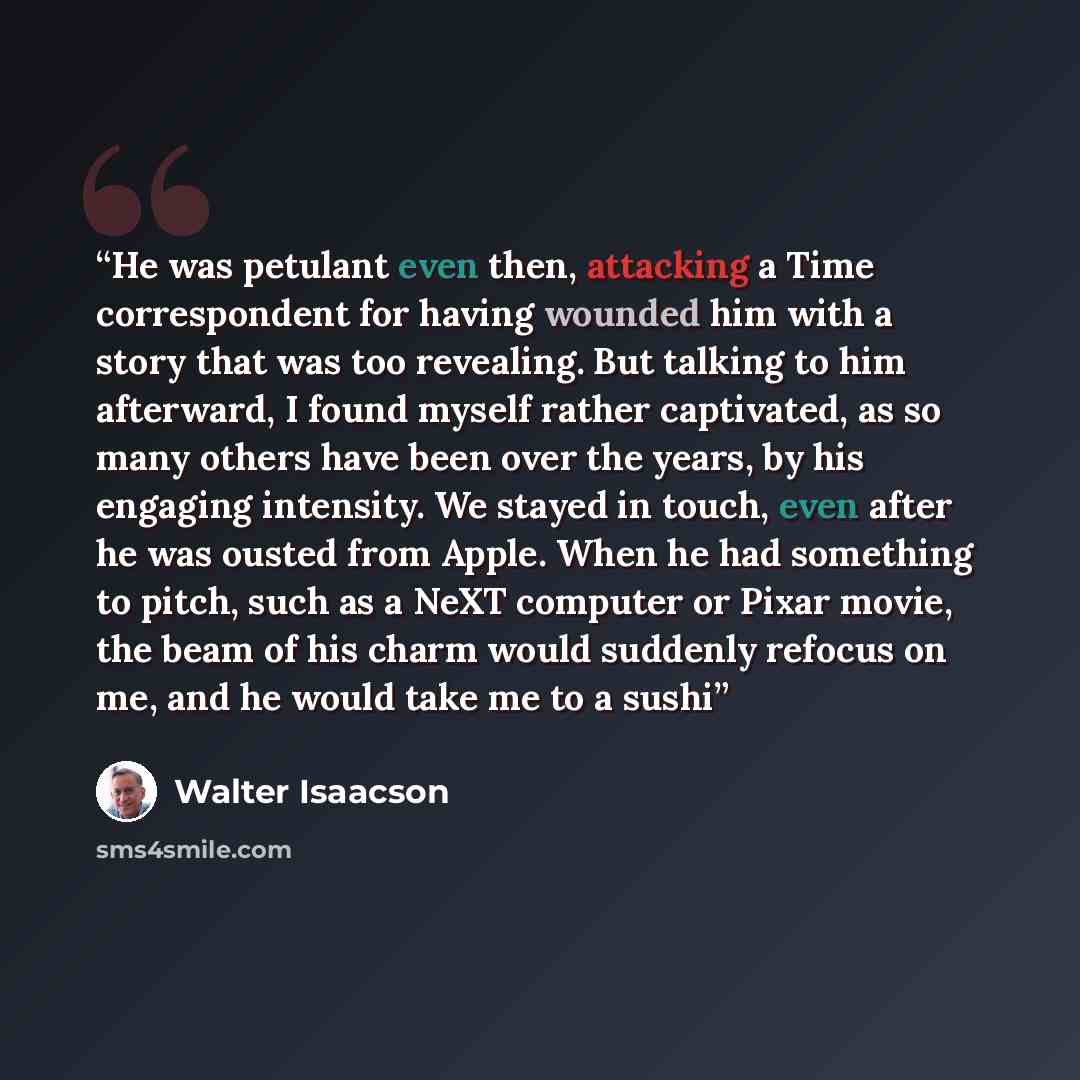 “He was petulant even then, attacking a Time correspondent for having wounded him with a story that was too revealing. But talking to him afterward, I found myself rather captivated, as so many others have been over the years, by his engaging intensity. We stayed in touch, even after he was ousted…” quote by Walter Isaacson
