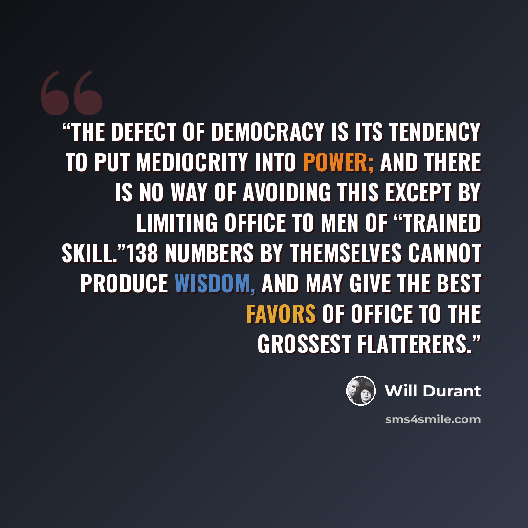 “The defect of democracy is its tendency to put mediocrity into power; and there is no way of avoiding this except by limiting office to men of “trained skill.”138 Numbers by themselves cannot produce wisdom, and may give the best favors of office to the grossest flatterers.” quote by Will Durant