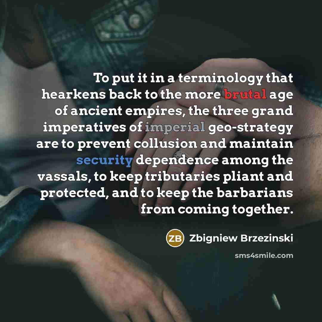 “To put it in a terminology that hearkens back to the more brutal age of ancient empires, the three grand imperatives of imperial geo-strategy are to prevent collusion and maintain security dependence among the vassals, to keep tributaries pliant and protected, and to keep the barbarians from…” quote by Zbigniew Brzezinski