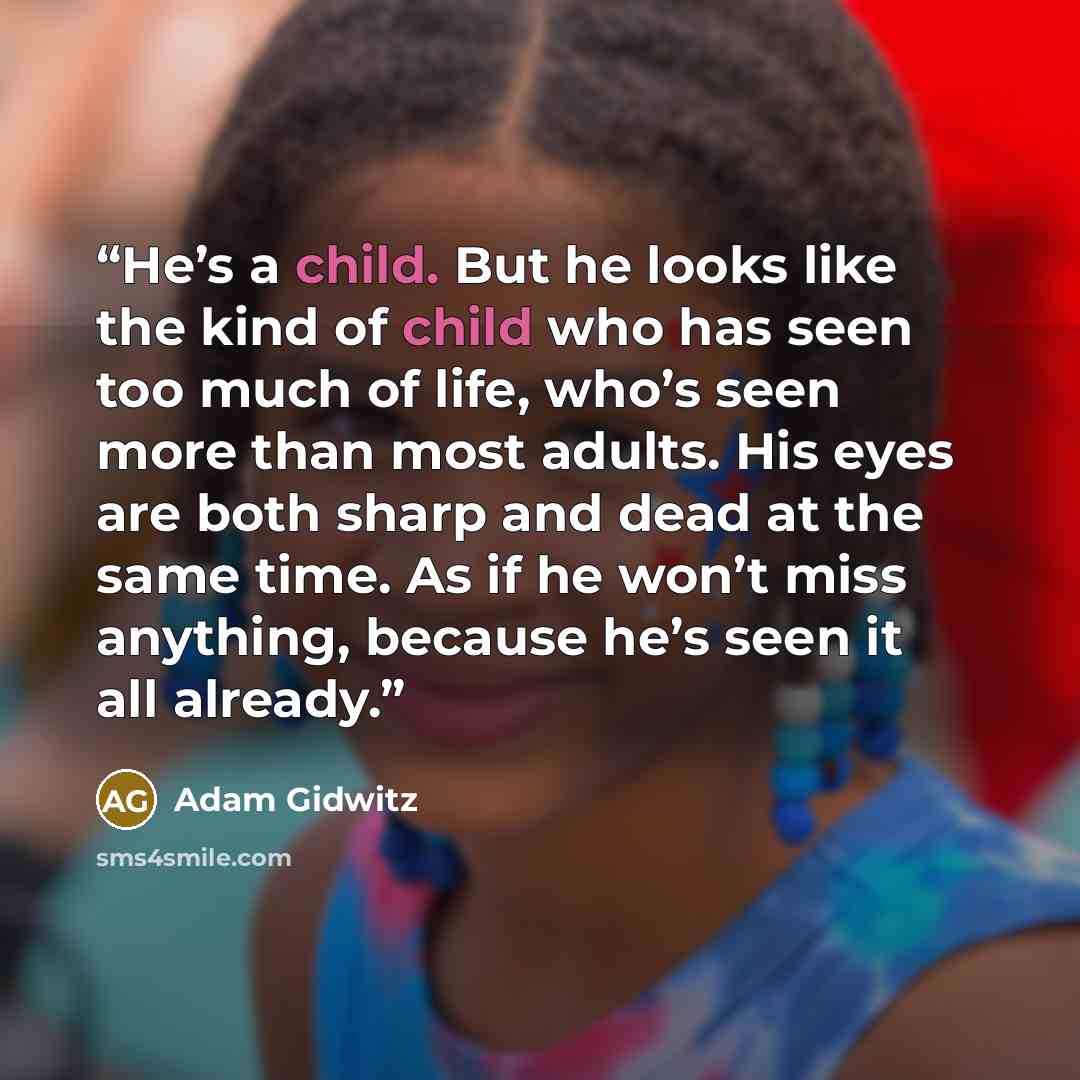 “He’s a child. But he looks like the kind of child who has seen too much of life, who’s seen more than most adults. His eyes are both sharp and dead at the same time. As if he won’t miss anything, because he’s seen it all already.” quote by Adam Gidwitz