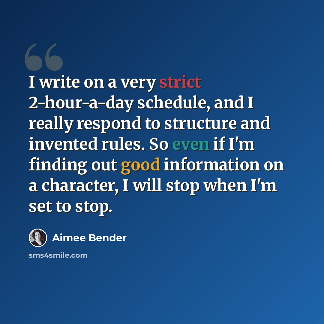 “I write on a very strict 2-hour-a-day schedule, and I really respond to structure and invented rules. So even if I'm finding out good information on a character, I will stop when I'm set to stop.” quote by Aimee Bender