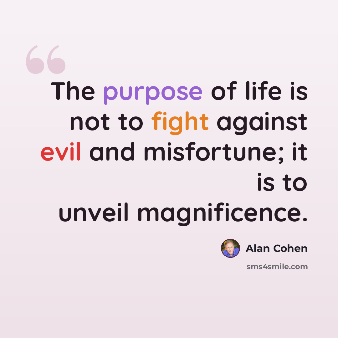“The purpose of life is not to fight against evil and misfortune; it is to unveil magnificence.” quote by Alan Cohen