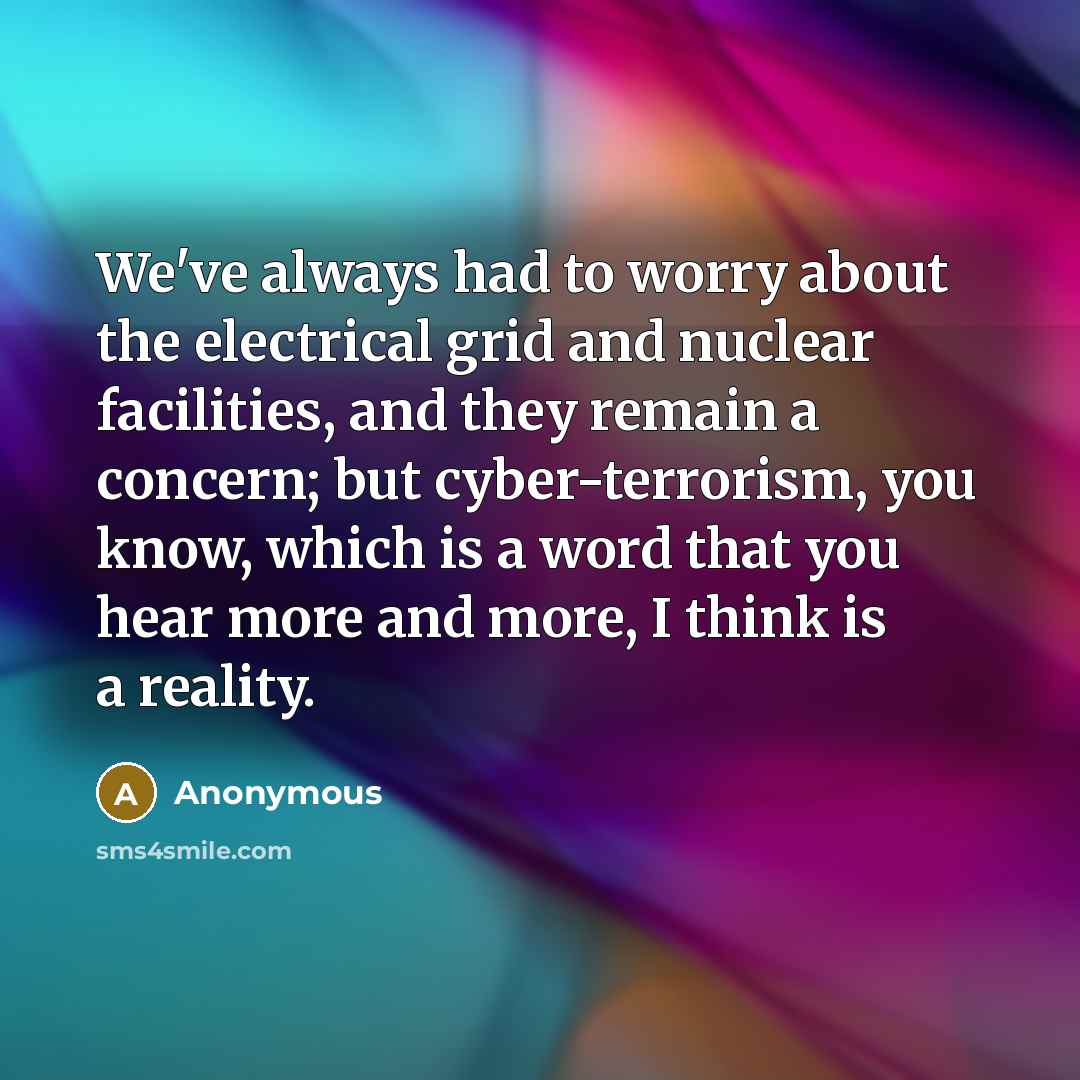 “We've always had to worry about the electrical grid and nuclear facilities, and they remain a concern; but cyber-terrorism, you know, which is a word that you hear more and more, I think is a reality.” quote by Anonymous
