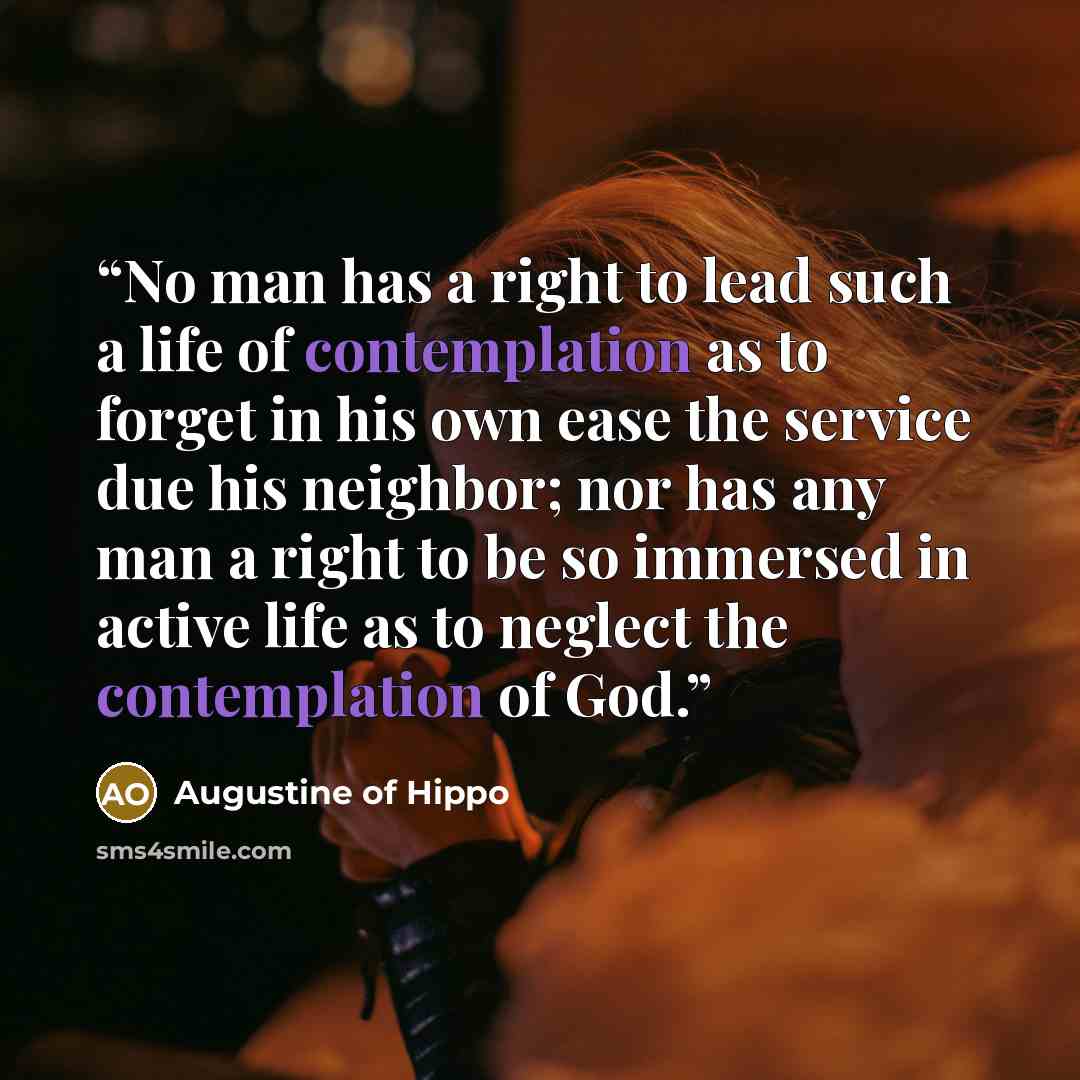 “No man has a right to lead such a life of contemplation as to forget in his own ease the service due his neighbor; nor has any man a right to be so immersed in active life as to neglect the contemplation of God.” quote by Augustine of Hippo