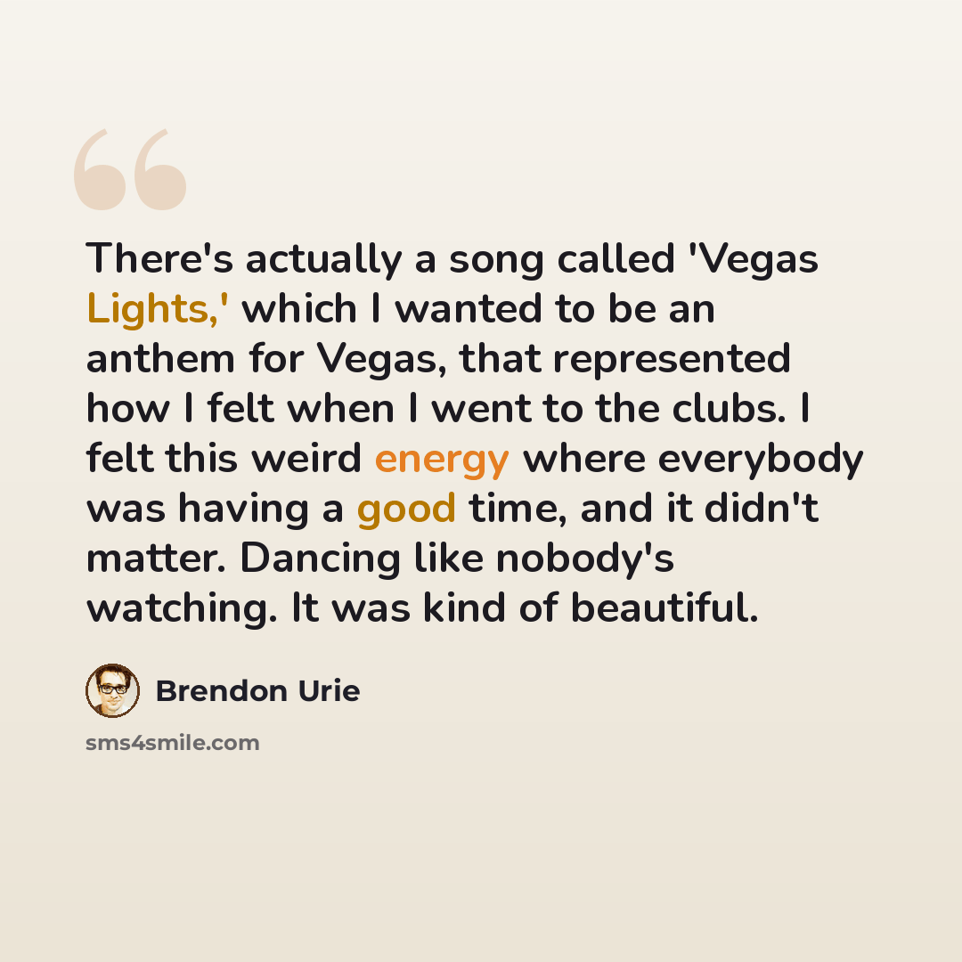 “There's actually a song called 'Vegas Lights,' which I wanted to be an anthem for Vegas, that represented how I felt when I went to the clubs. I felt this weird energy where everybody was having a good time, and it didn't matter. Dancing like nobody's watching. It was kind of beautiful.” quote by Brendon Urie