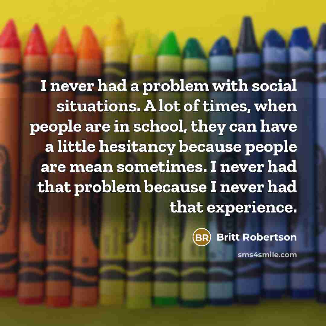 “I never had a problem with social situations. A lot of times, when people are in school, they can have a little hesitancy because people are mean sometimes. I never had that problem because I never had that experience.” quote by Britt Robertson