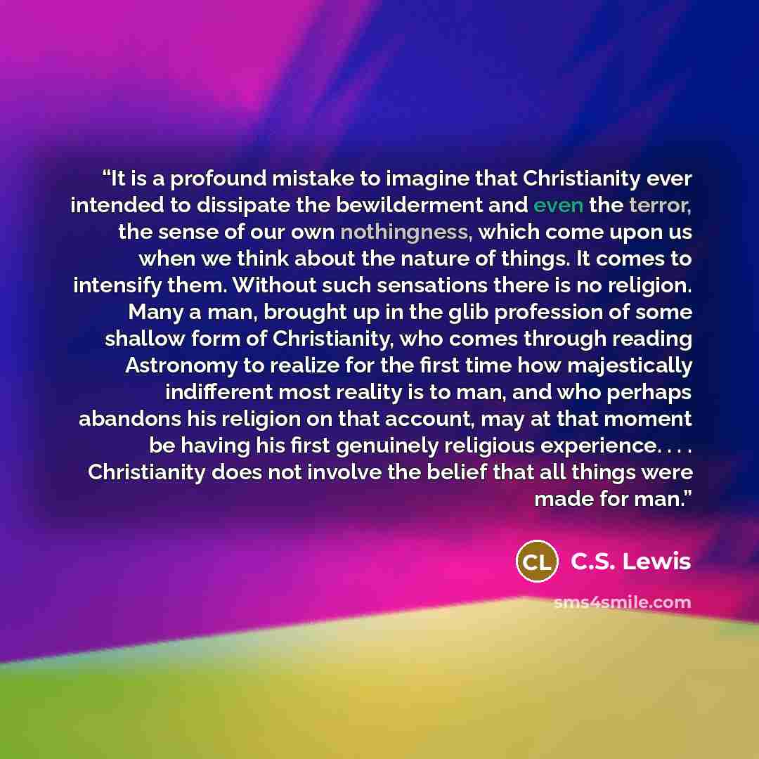 “It is a profound mistake to imagine that Christianity ever intended to dissipate the bewilderment and even the terror, the sense of our own nothingness, which come upon us when we think about the nature of things. It comes to intensify them. Without such sensations there is no religion. Many a…” quote by C.S. Lewis