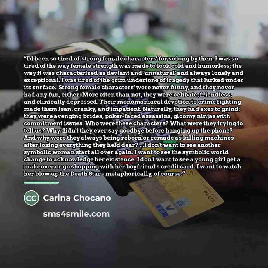 “I'd been so tired of 'strong female characters' for so long by then. I was so tired of the way female strength was made to look cold and humorless; the way it was characterized as deviant and 'unnatural' and always lonely and exceptional. I was tired of the grim undertone of tragedy that lurked…” quote by Carina Chocano