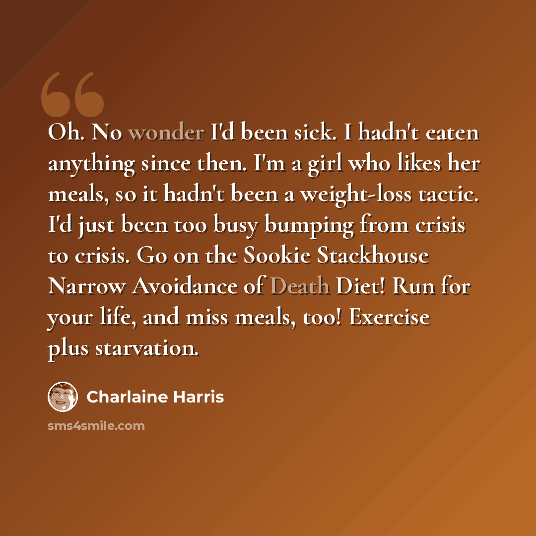 “Oh. No wonder I'd been sick. I hadn't eaten anything since then. I'm a girl who likes her meals, so it hadn't been a weight-loss tactic. I'd just been too busy bumping from crisis to crisis. Go on the Sookie Stackhouse Narrow Avoidance of Death Diet! Run for your life, and miss meals, too!…” quote by Charlaine Harris