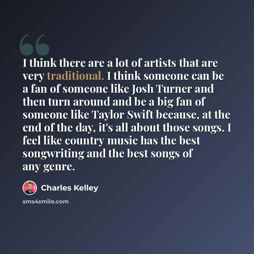 “I think there are a lot of artists that are very traditional. I think someone can be a fan of someone like Josh Turner and then turn around and be a big fan of someone like Taylor Swift because, at the end of the day, it's all about those songs. I feel like country music has the best songwriting…” quote by Charles Kelley