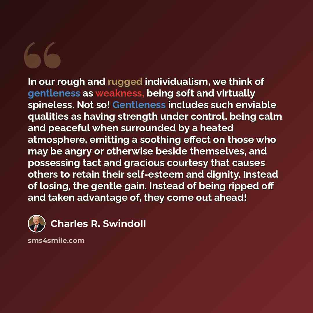 “In our rough and rugged individualism, we think of gentleness as weakness, being soft and virtually spineless. Not so! Gentleness includes such enviable qualities as having strength under control, being calm and peaceful when surrounded by a heated atmosphere, emitting a soothing effect on those…” quote by Charles R. Swindoll