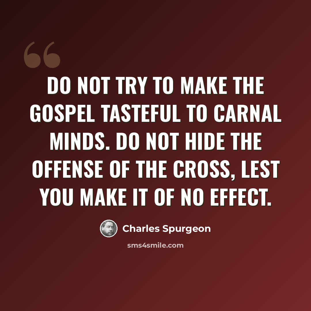“Do not try to make the gospel tasteful to carnal minds. Do not hide the offense of the cross, lest you make it of no effect.” quote by Charles Spurgeon