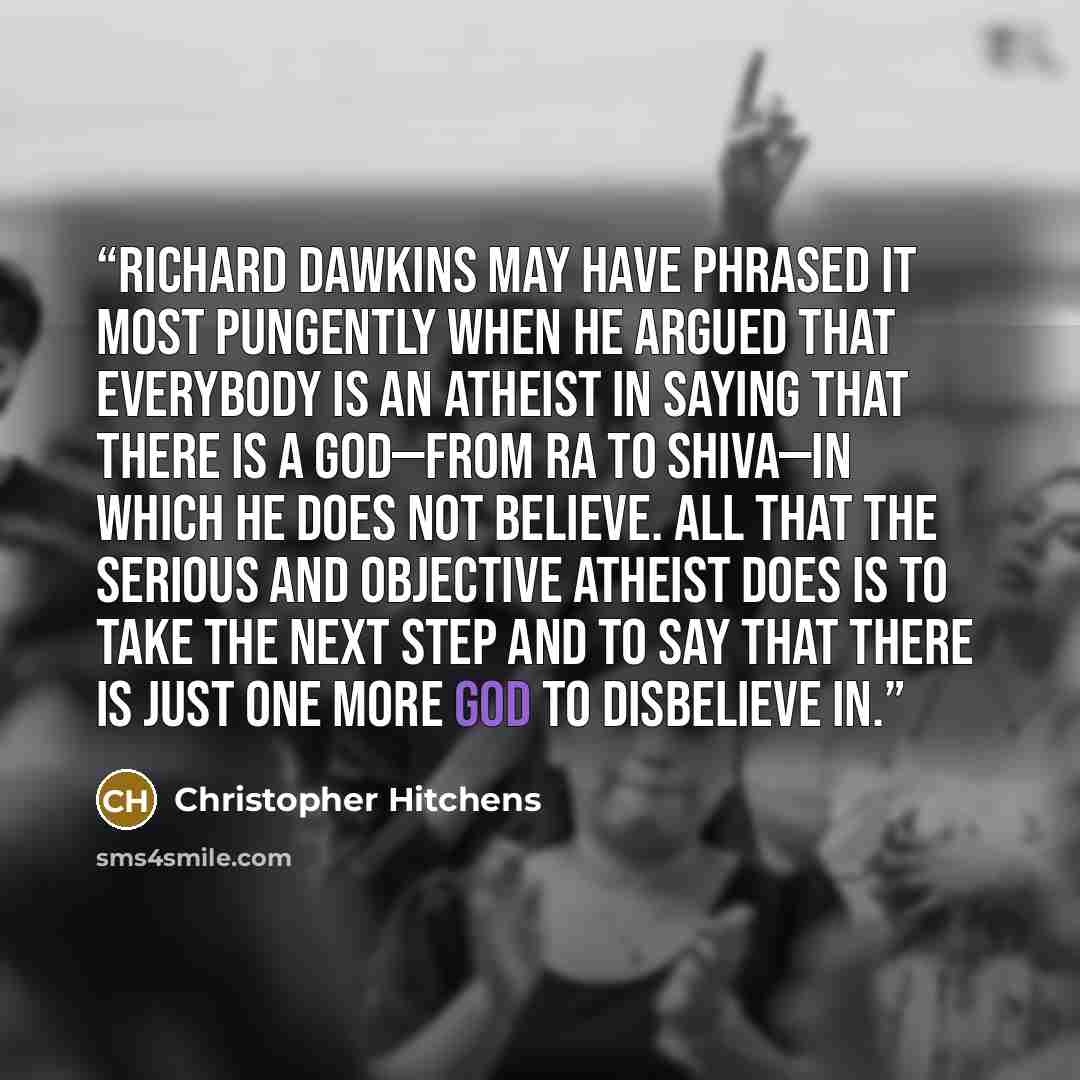 “Richard Dawkins may have phrased it most pungently when he argued that everybody is an atheist in saying that there is a god—from Ra to Shiva—in which he does not believe. All that the serious and objective atheist does is to take the next step and to say that there is just one more god to…” quote by Christopher Hitchens