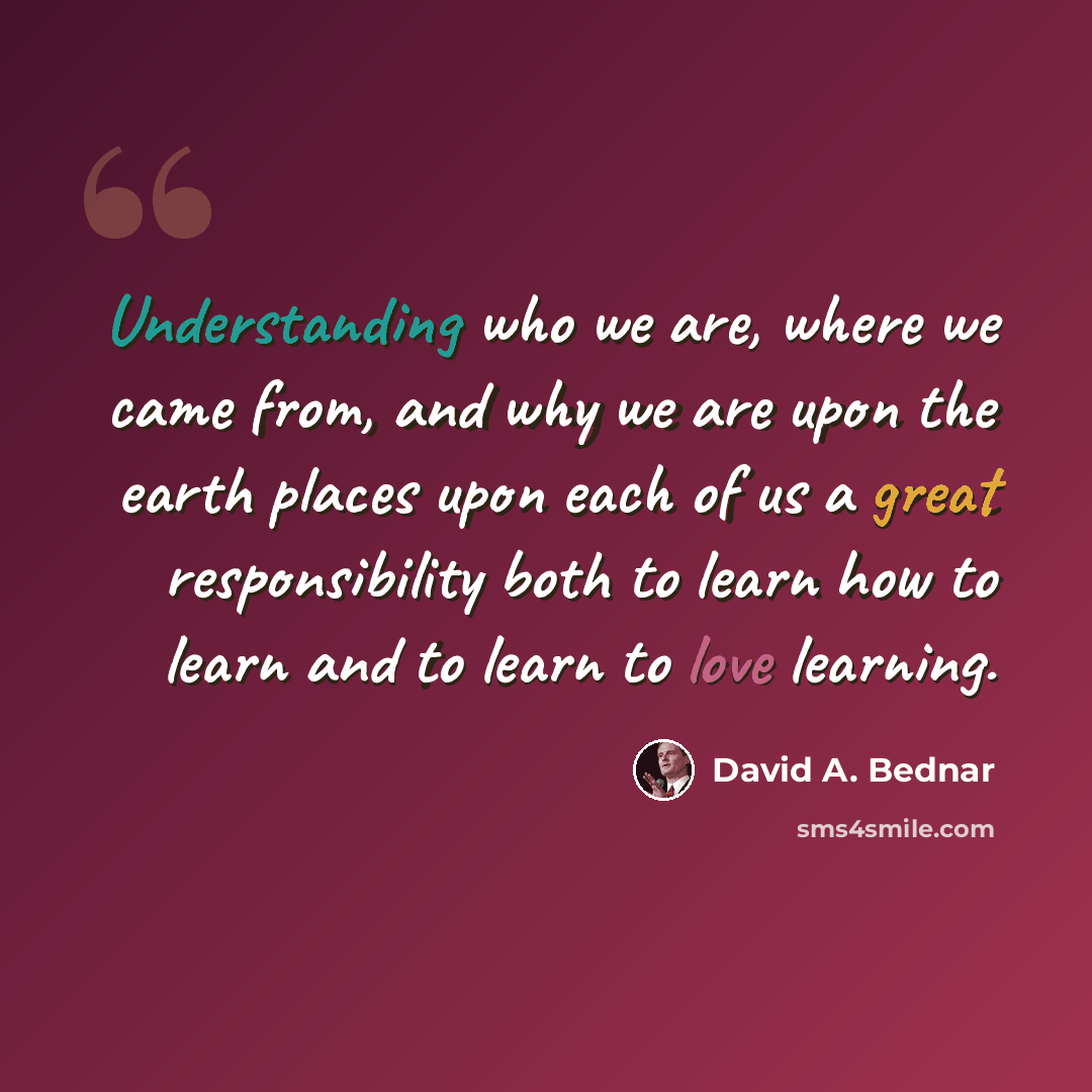 “Understanding who we are, where we came from, and why we are upon the earth places upon each of us a great responsibility both to learn how to learn and to learn to love learning.” quote by David A. Bednar