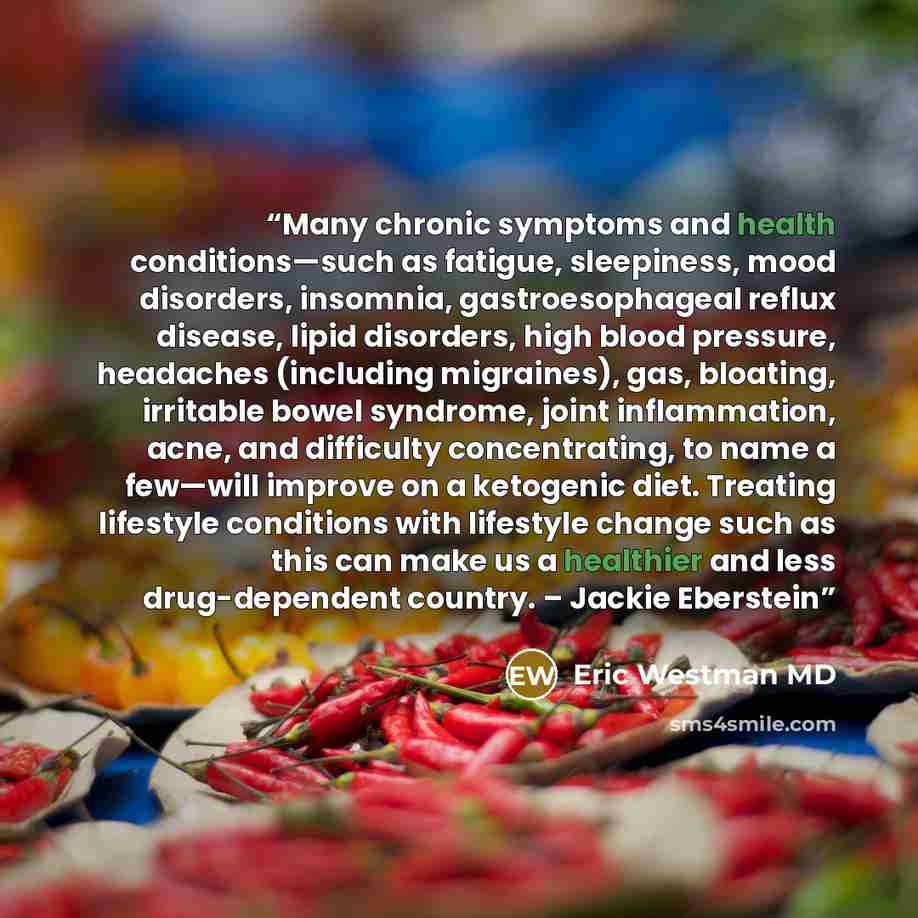 “Many chronic symptoms and health conditions—such as fatigue, sleepiness, mood disorders, insomnia, gastroesophageal reflux disease, lipid disorders, high blood pressure, headaches (including migraines), gas, bloating, irritable bowel syndrome, joint inflammation, acne, and difficulty…” quote by Eric Westman MD