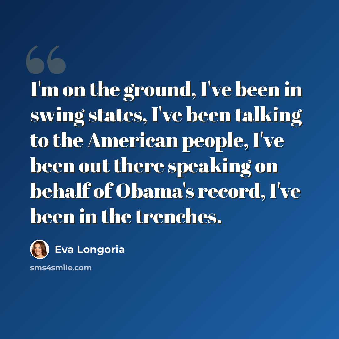 “I'm on the ground, I've been in swing states, I've been talking to the American people, I've been out there speaking on behalf of Obama's record, I've been in the trenches.” quote by Eva Longoria