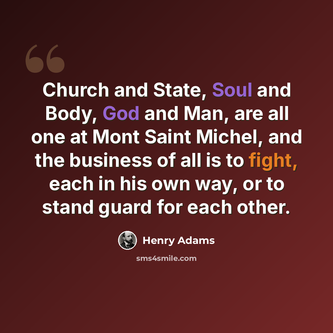 “Church and State, Soul and Body, God and Man, are all one at Mont Saint Michel, and the business of all is to fight, each in his own way, or to stand guard for each other.” quote by Henry Adams
