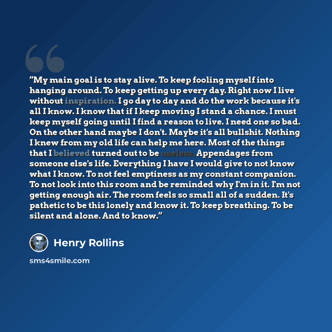 “My main goal is to stay alive. To keep fooling myself into hanging around. To keep getting up every day. Right now I live without inspiration. I go day to day and do the work because it's all I know. I know that if I keep moving I stand a chance. I must keep myself going until I find a reason to…” quote by Henry Rollins