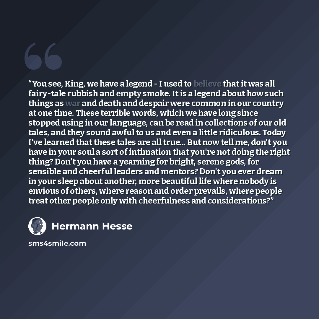 “You see, King, we have a legend - I used to believe that it was all fairy-tale rubbish and empty smoke. It is a legend about how such things as war and death and despair were common in our country at one time. These terrible words, which we have long since stopped using in our language, can be…” quote by Hermann Hesse