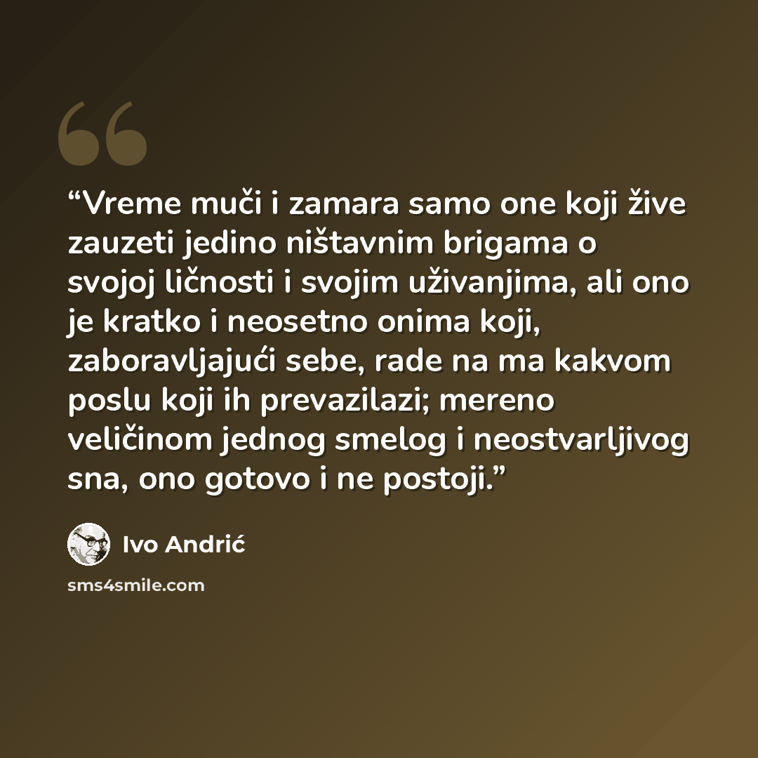 “Vreme muči i zamara samo one koji žive zauzeti jedino ništavnim brigama o svojoj ličnosti i svojim uživanjima, ali ono je kratko i neosetno onima koji, zaboravljajući sebe, rade na ma kakvom poslu koji ih prevazilazi; mereno veličinom jednog smelog i neostvarljivog sna, ono gotovo i ne postoji.” quote by Ivo Andrić