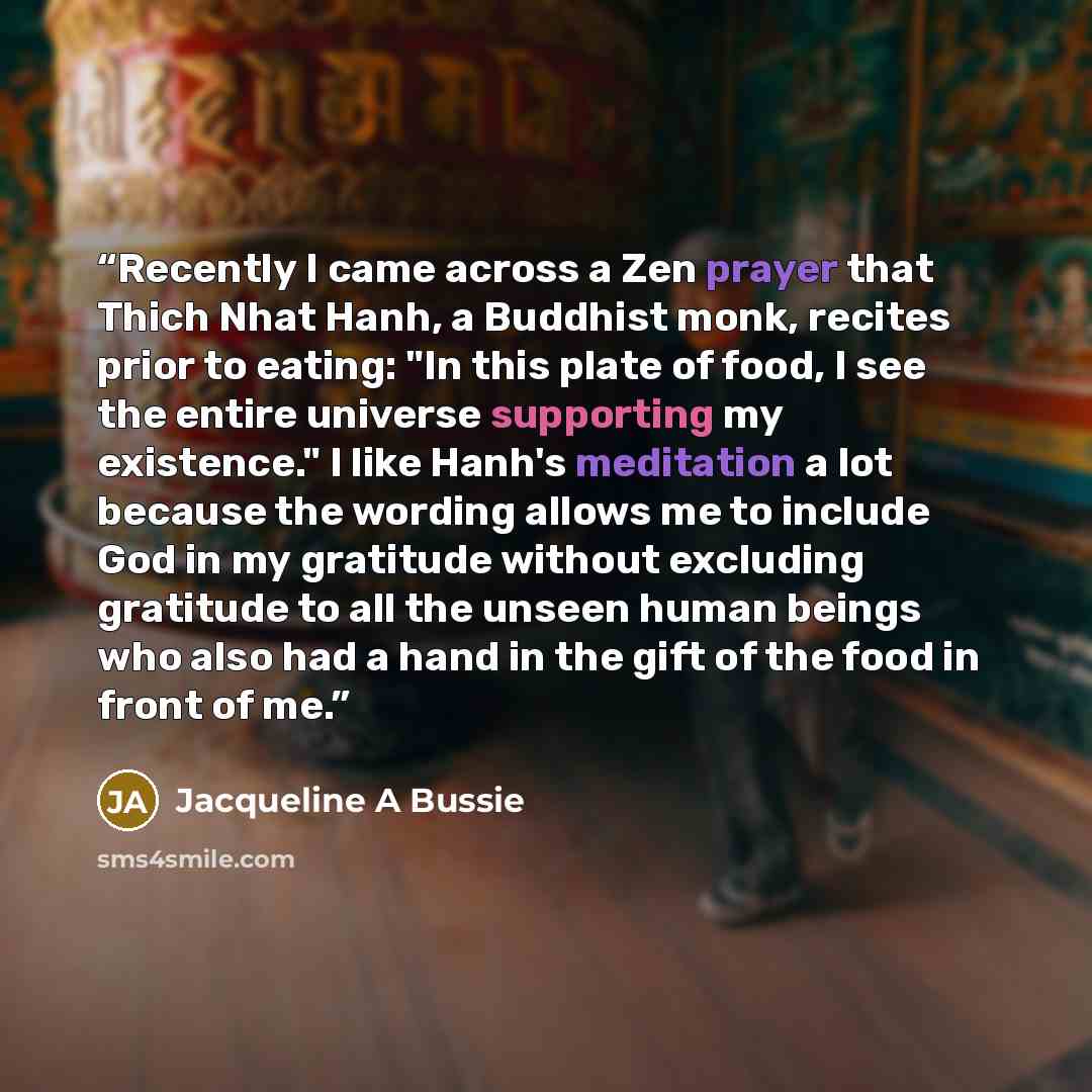 “Recently I came across a Zen prayer that Thich Nhat Hanh, a Buddhist monk, recites prior to eating: "In this plate of food, I see the entire universe supporting my existence." I like Hanh's meditation a lot because the wording allows me to include God in my gratitude without excluding gratitude to…” quote by Jacqueline A Bussie