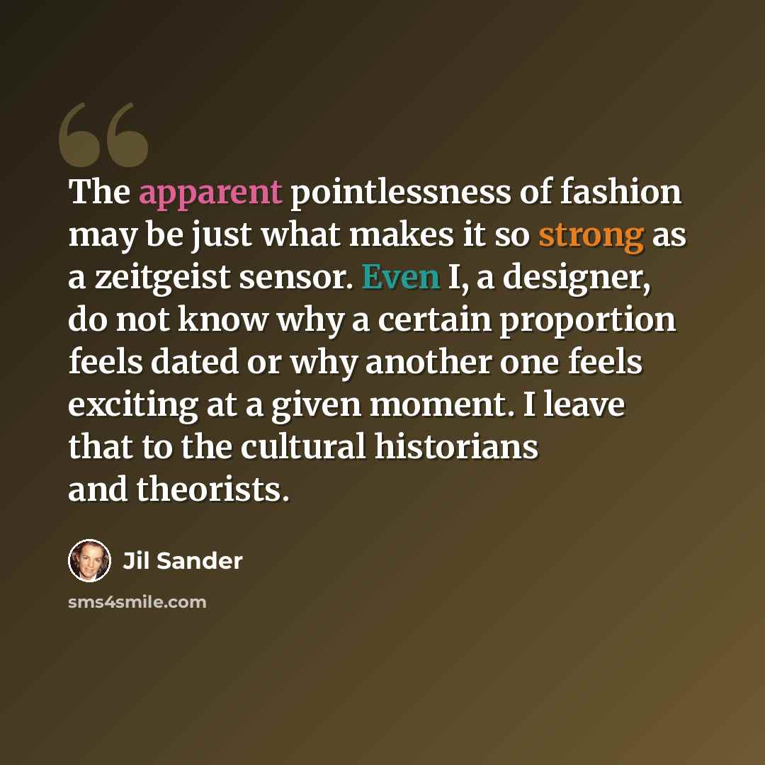 “The apparent pointlessness of fashion may be just what makes it so strong as a zeitgeist sensor. Even I, a designer, do not know why a certain proportion feels dated or why another one feels exciting at a given moment. I leave that to the cultural historians and theorists.” quote by Jil Sander