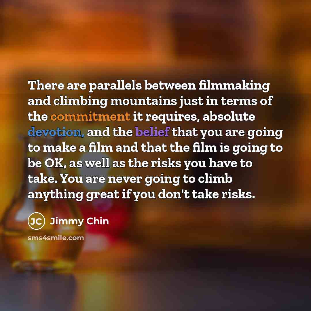 “There are parallels between filmmaking and climbing mountains just in terms of the commitment it requires, absolute devotion, and the belief that you are going to make a film and that the film is going to be OK, as well as the risks you have to take. You are never going to climb anything great if…” quote by Jimmy Chin