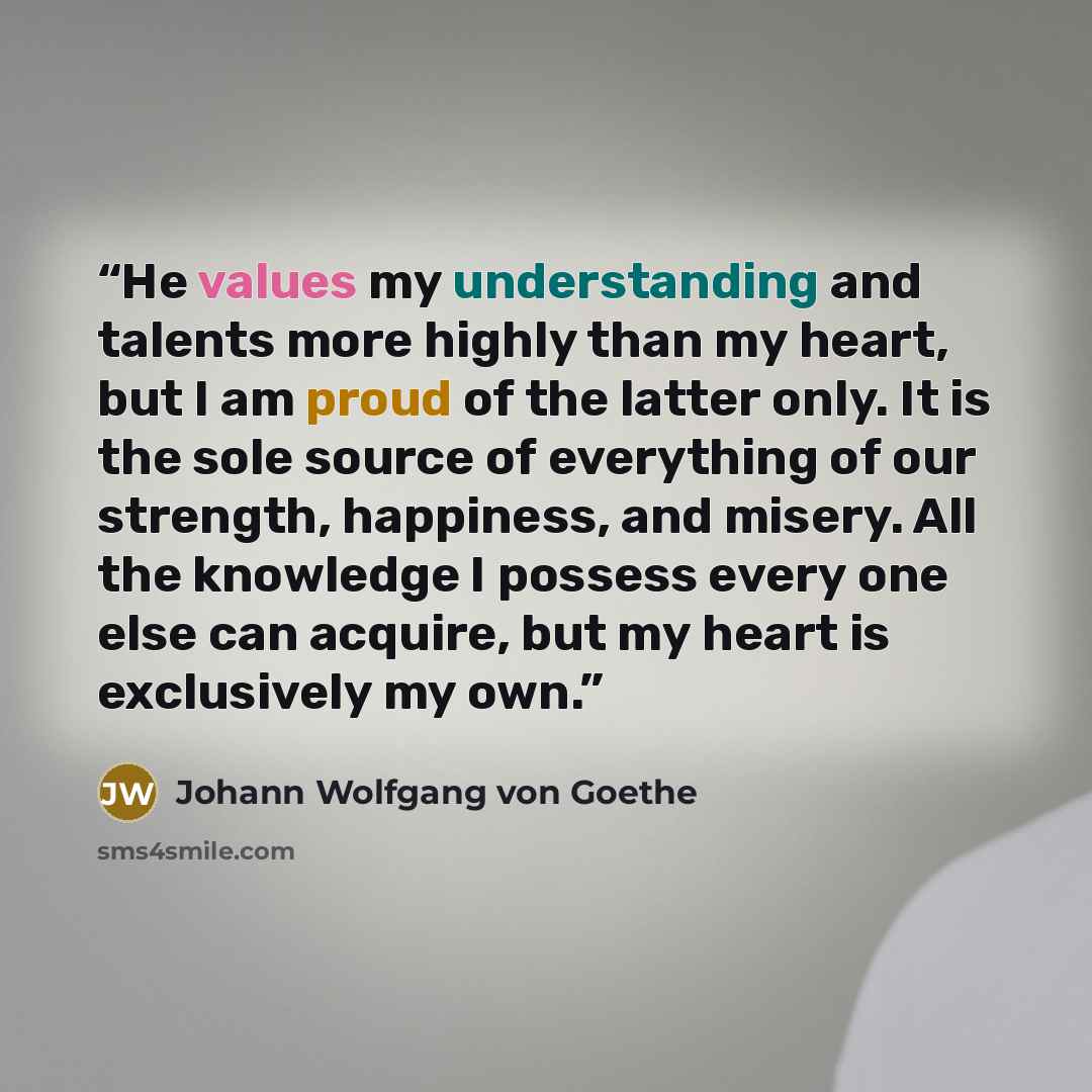 “He values my understanding and talents more highly than my heart, but I am proud of the latter only. It is the sole source of everything of our strength, happiness, and misery. All the knowledge I possess every one else can acquire, but my heart is exclusively my own.” quote by Johann Wolfgang von Goethe