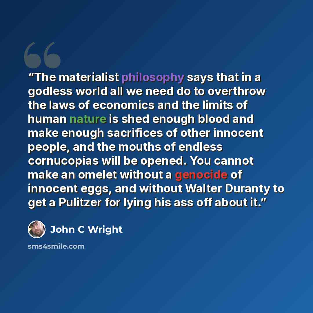 “The materialist philosophy says that in a godless world all we need do to overthrow the laws of economics and the limits of human nature is shed enough blood and make enough sacrifices of other innocent people, and the mouths of endless cornucopias will be opened. You cannot make an omelet without…” quote by John C Wright