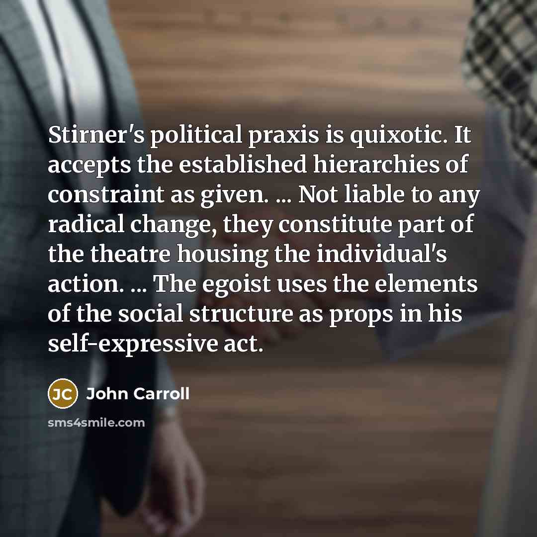 “Stirner's political praxis is quixotic. It accepts the established hierarchies of constraint as given. ... Not liable to any radical change, they constitute part of the theatre housing the individual's action. ... The egoist uses the elements of the social structure as props in his self-expressive…” quote by John Carroll