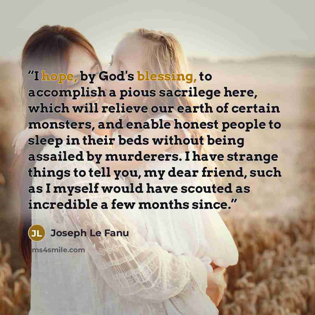 “I hope, by God's blessing, to accomplish a pious sacrilege here, which will relieve our earth of certain monsters, and enable honest people to sleep in their beds without being assailed by murderers. I have strange things to tell you, my dear friend, such as I myself would have scouted as…” quote by Joseph Le Fanu