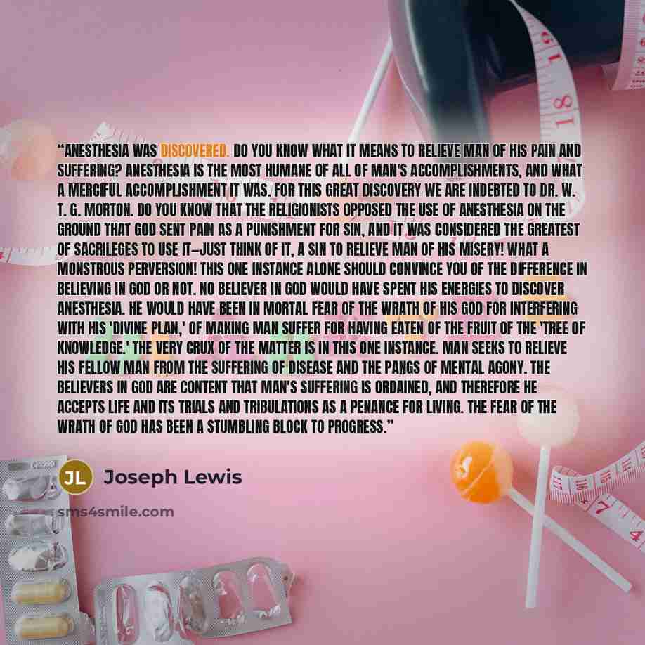 “Anesthesia was discovered. Do you know what it means to relieve man of his pain and suffering? Anesthesia is the most humane of all of man's accomplishments, and what a merciful accomplishment it was. For this great discovery we are indebted to Dr. W. T. G. Morton. Do you know that the…” quote by Joseph Lewis