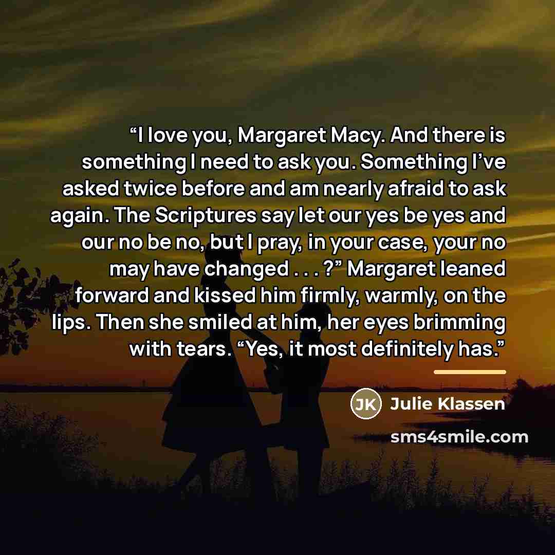 “I love you, Margaret Macy. And there is something I need to ask you. Something I’ve asked twice before and am nearly afraid to ask again. The Scriptures say let our yes be yes and our no be no, but I pray, in your case, your no may have changed . . . ?” Margaret leaned forward and kissed him…” quote by Julie Klassen