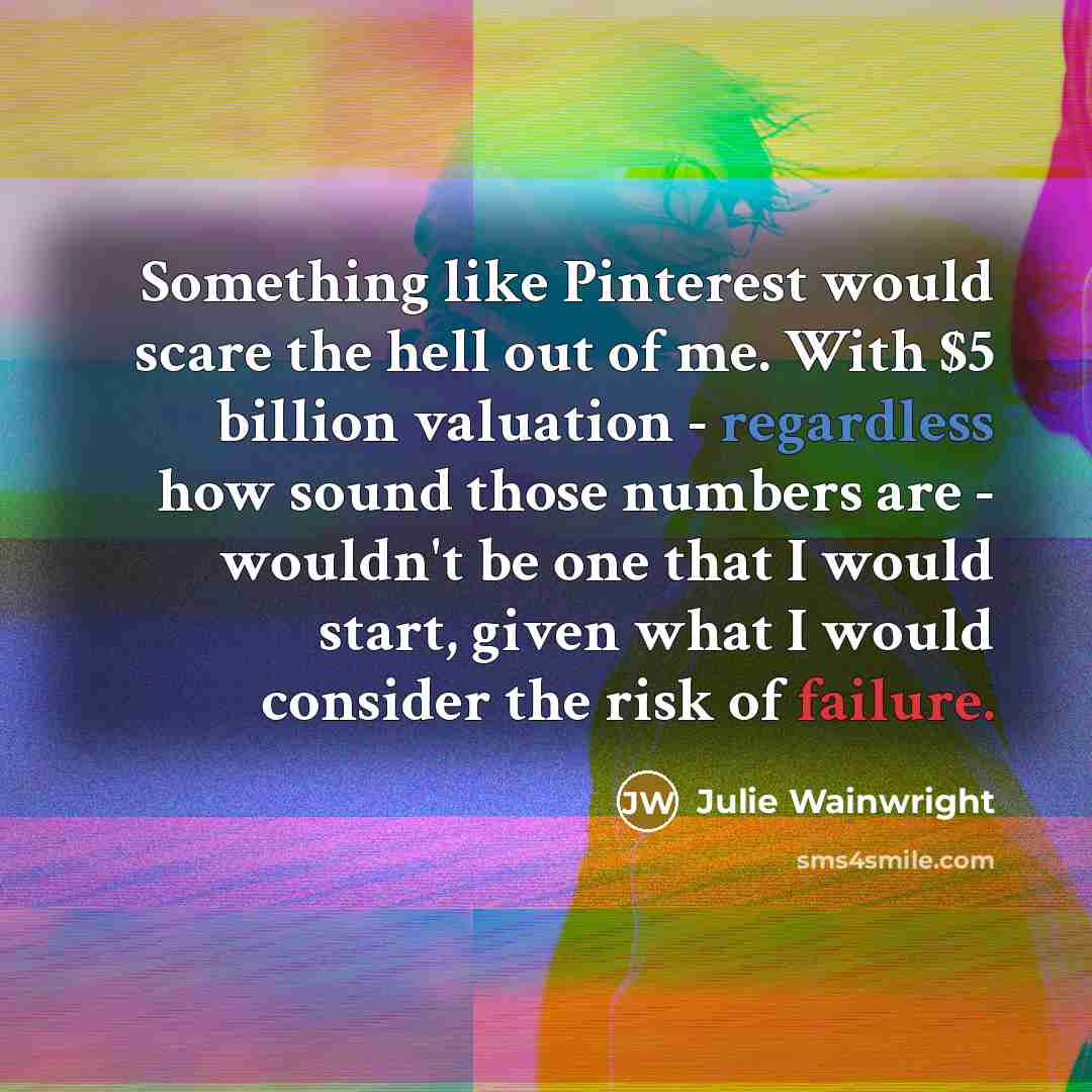 “Something like Pinterest would scare the hell out of me. With $5 billion valuation - regardless how sound those numbers are - wouldn't be one that I would start, given what I would consider the risk of failure.” quote by Julie Wainwright