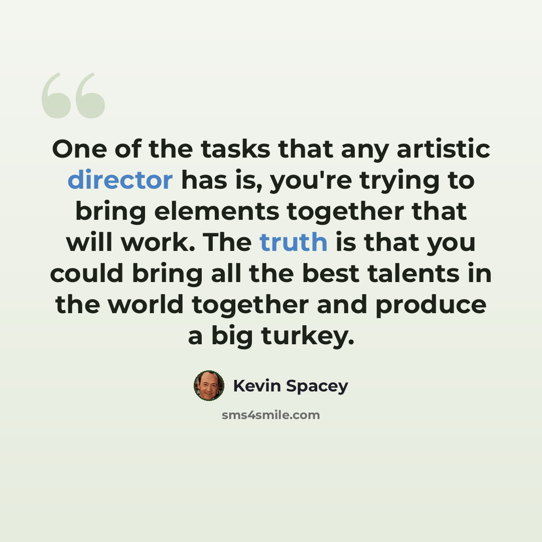 “One of the tasks that any artistic director has is, you're trying to bring elements together that will work. The truth is that you could bring all the best talents in the world together and produce a big turkey.” quote by Kevin Spacey