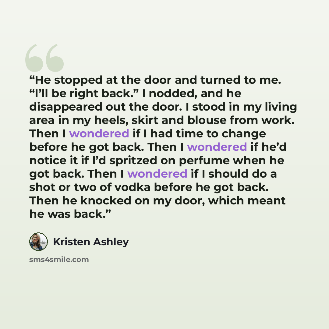 “He stopped at the door and turned to me. “I’ll be right back.” I nodded, and he disappeared out the door. I stood in my living area in my heels, skirt and blouse from work. Then I wondered if I had time to change before he got back. Then I wondered if he’d notice it if I’d spritzed on perfume when…” quote by Kristen Ashley