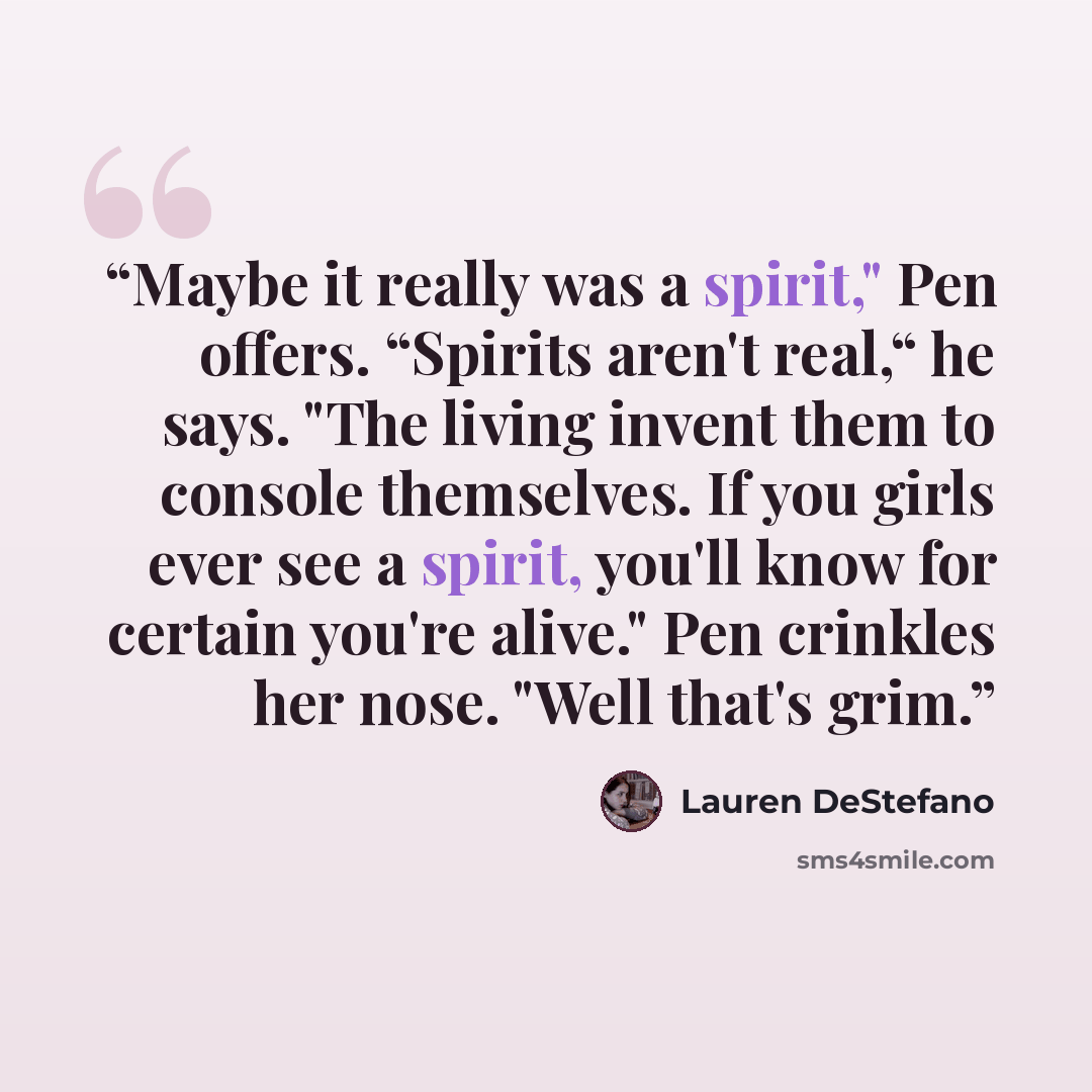 “Maybe it really was a spirit," Pen offers. “Spirits aren't real,“ he says. "The living invent them to console themselves. If you girls ever see a spirit, you'll know for certain you're alive." Pen crinkles her nose. "Well that's grim.” quote by Lauren DeStefano