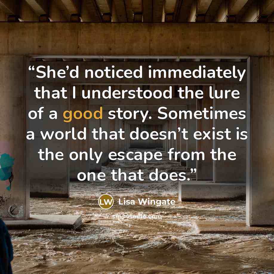 “She’d noticed immediately that I understood the lure of a good story. Sometimes a world that doesn’t exist is the only escape from the one that does.” quote by Lisa Wingate