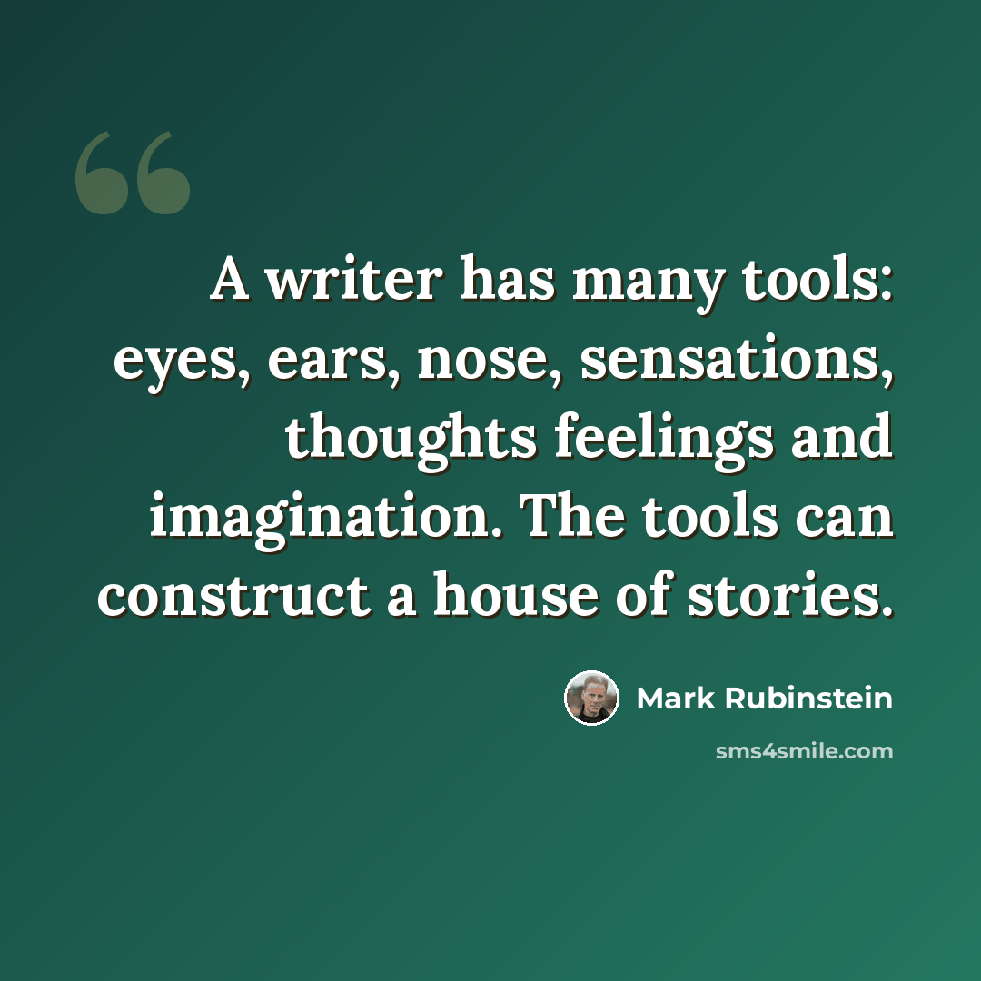 “A writer has many tools: eyes, ears, nose, sensations, thoughts feelings and imagination. The tools can construct a house of stories.” quote by Mark Rubinstein
